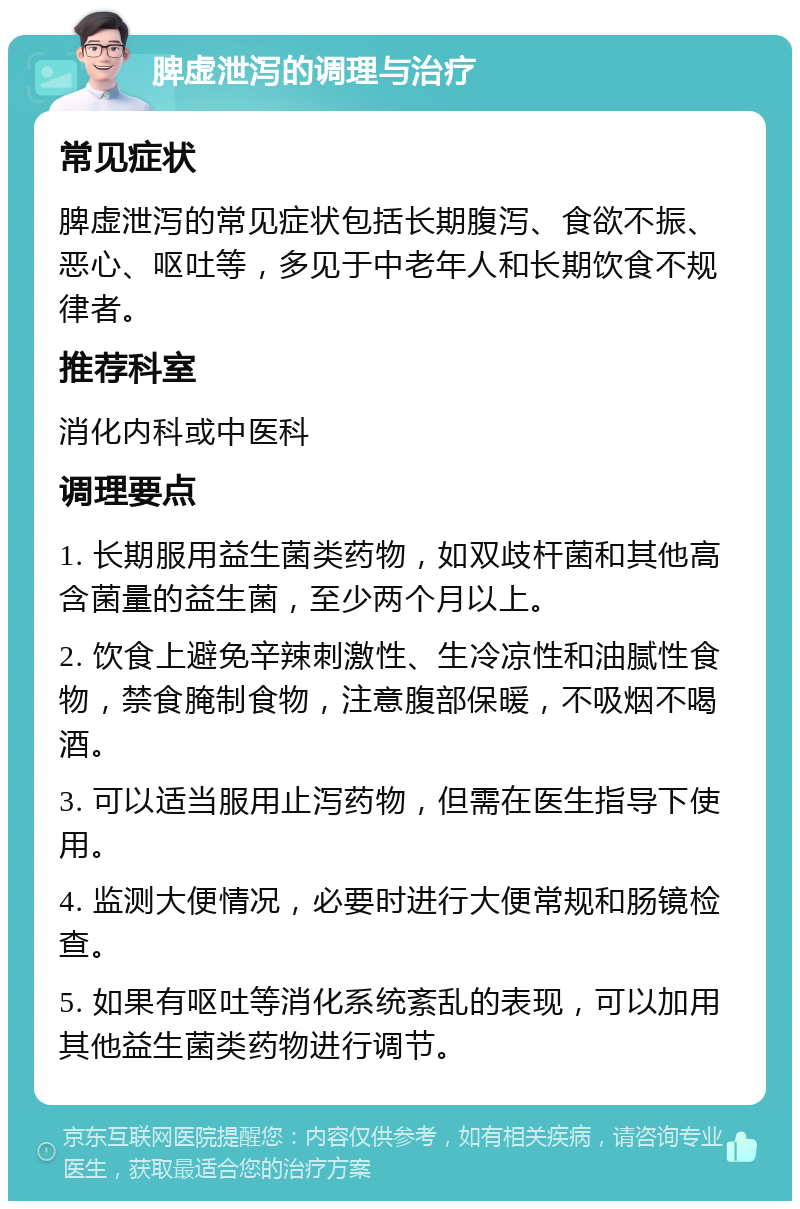 脾虚泄泻的调理与治疗 常见症状 脾虚泄泻的常见症状包括长期腹泻、食欲不振、恶心、呕吐等，多见于中老年人和长期饮食不规律者。 推荐科室 消化内科或中医科 调理要点 1. 长期服用益生菌类药物，如双歧杆菌和其他高含菌量的益生菌，至少两个月以上。 2. 饮食上避免辛辣刺激性、生冷凉性和油腻性食物，禁食腌制食物，注意腹部保暖，不吸烟不喝酒。 3. 可以适当服用止泻药物，但需在医生指导下使用。 4. 监测大便情况，必要时进行大便常规和肠镜检查。 5. 如果有呕吐等消化系统紊乱的表现，可以加用其他益生菌类药物进行调节。