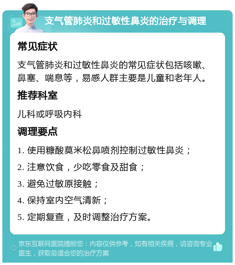 支气管肺炎和过敏性鼻炎的治疗与调理 常见症状 支气管肺炎和过敏性鼻炎的常见症状包括咳嗽、鼻塞、喘息等，易感人群主要是儿童和老年人。 推荐科室 儿科或呼吸内科 调理要点 1. 使用糠酸莫米松鼻喷剂控制过敏性鼻炎； 2. 注意饮食，少吃零食及甜食； 3. 避免过敏原接触； 4. 保持室内空气清新； 5. 定期复查，及时调整治疗方案。