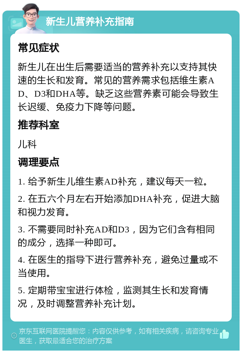 新生儿营养补充指南 常见症状 新生儿在出生后需要适当的营养补充以支持其快速的生长和发育。常见的营养需求包括维生素AD、D3和DHA等。缺乏这些营养素可能会导致生长迟缓、免疫力下降等问题。 推荐科室 儿科 调理要点 1. 给予新生儿维生素AD补充，建议每天一粒。 2. 在五六个月左右开始添加DHA补充，促进大脑和视力发育。 3. 不需要同时补充AD和D3，因为它们含有相同的成分，选择一种即可。 4. 在医生的指导下进行营养补充，避免过量或不当使用。 5. 定期带宝宝进行体检，监测其生长和发育情况，及时调整营养补充计划。