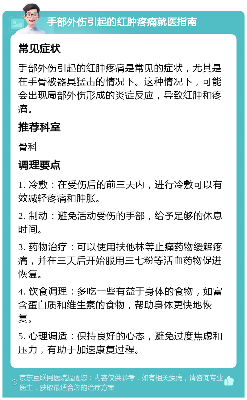 手部外伤引起的红肿疼痛就医指南 常见症状 手部外伤引起的红肿疼痛是常见的症状，尤其是在手骨被器具猛击的情况下。这种情况下，可能会出现局部外伤形成的炎症反应，导致红肿和疼痛。 推荐科室 骨科 调理要点 1. 冷敷：在受伤后的前三天内，进行冷敷可以有效减轻疼痛和肿胀。 2. 制动：避免活动受伤的手部，给予足够的休息时间。 3. 药物治疗：可以使用扶他林等止痛药物缓解疼痛，并在三天后开始服用三七粉等活血药物促进恢复。 4. 饮食调理：多吃一些有益于身体的食物，如富含蛋白质和维生素的食物，帮助身体更快地恢复。 5. 心理调适：保持良好的心态，避免过度焦虑和压力，有助于加速康复过程。