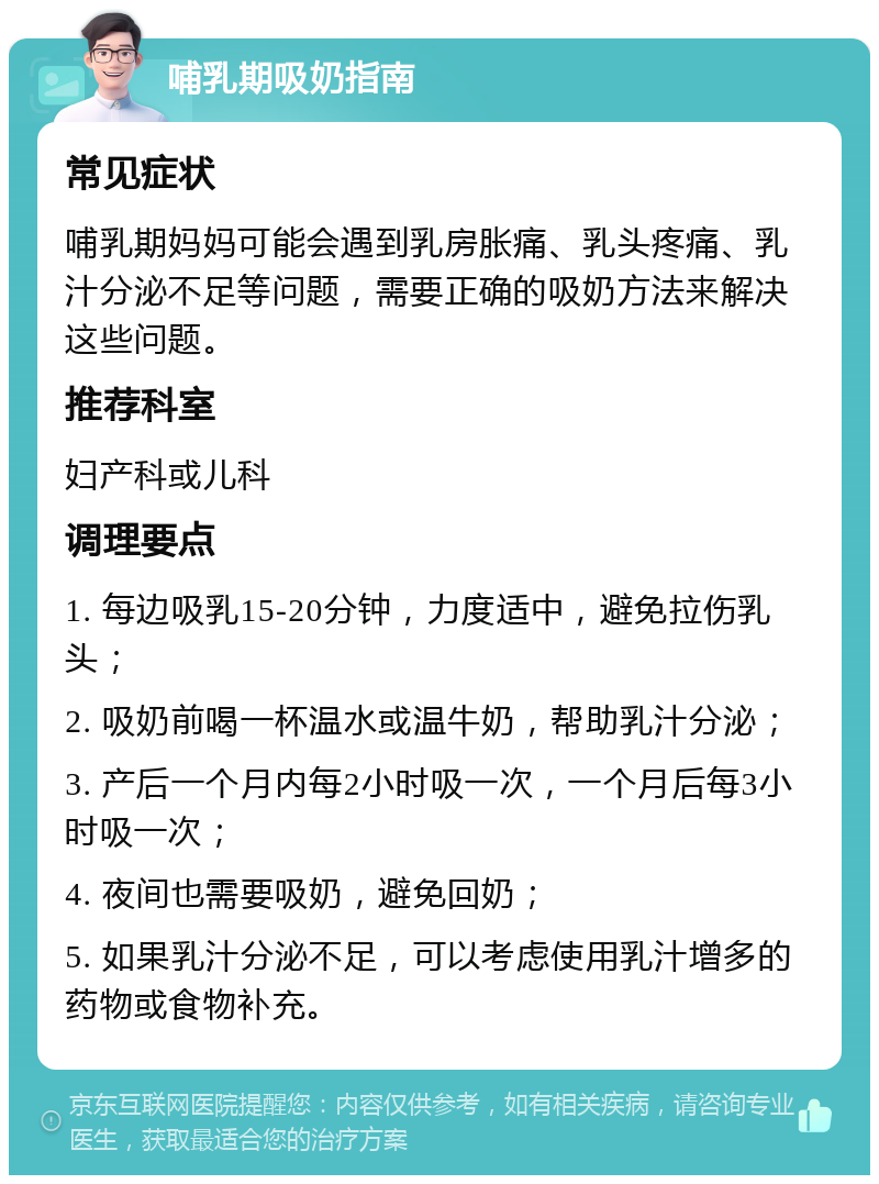 哺乳期吸奶指南 常见症状 哺乳期妈妈可能会遇到乳房胀痛、乳头疼痛、乳汁分泌不足等问题，需要正确的吸奶方法来解决这些问题。 推荐科室 妇产科或儿科 调理要点 1. 每边吸乳15-20分钟，力度适中，避免拉伤乳头； 2. 吸奶前喝一杯温水或温牛奶，帮助乳汁分泌； 3. 产后一个月内每2小时吸一次，一个月后每3小时吸一次； 4. 夜间也需要吸奶，避免回奶； 5. 如果乳汁分泌不足，可以考虑使用乳汁增多的药物或食物补充。