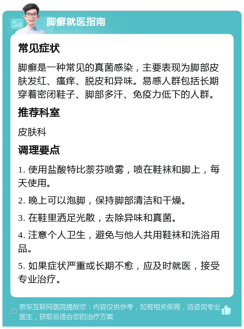 脚癣就医指南 常见症状 脚癣是一种常见的真菌感染，主要表现为脚部皮肤发红、瘙痒、脱皮和异味。易感人群包括长期穿着密闭鞋子、脚部多汗、免疫力低下的人群。 推荐科室 皮肤科 调理要点 1. 使用盐酸特比萘芬喷雾，喷在鞋袜和脚上，每天使用。 2. 晚上可以泡脚，保持脚部清洁和干燥。 3. 在鞋里洒足光散，去除异味和真菌。 4. 注意个人卫生，避免与他人共用鞋袜和洗浴用品。 5. 如果症状严重或长期不愈，应及时就医，接受专业治疗。