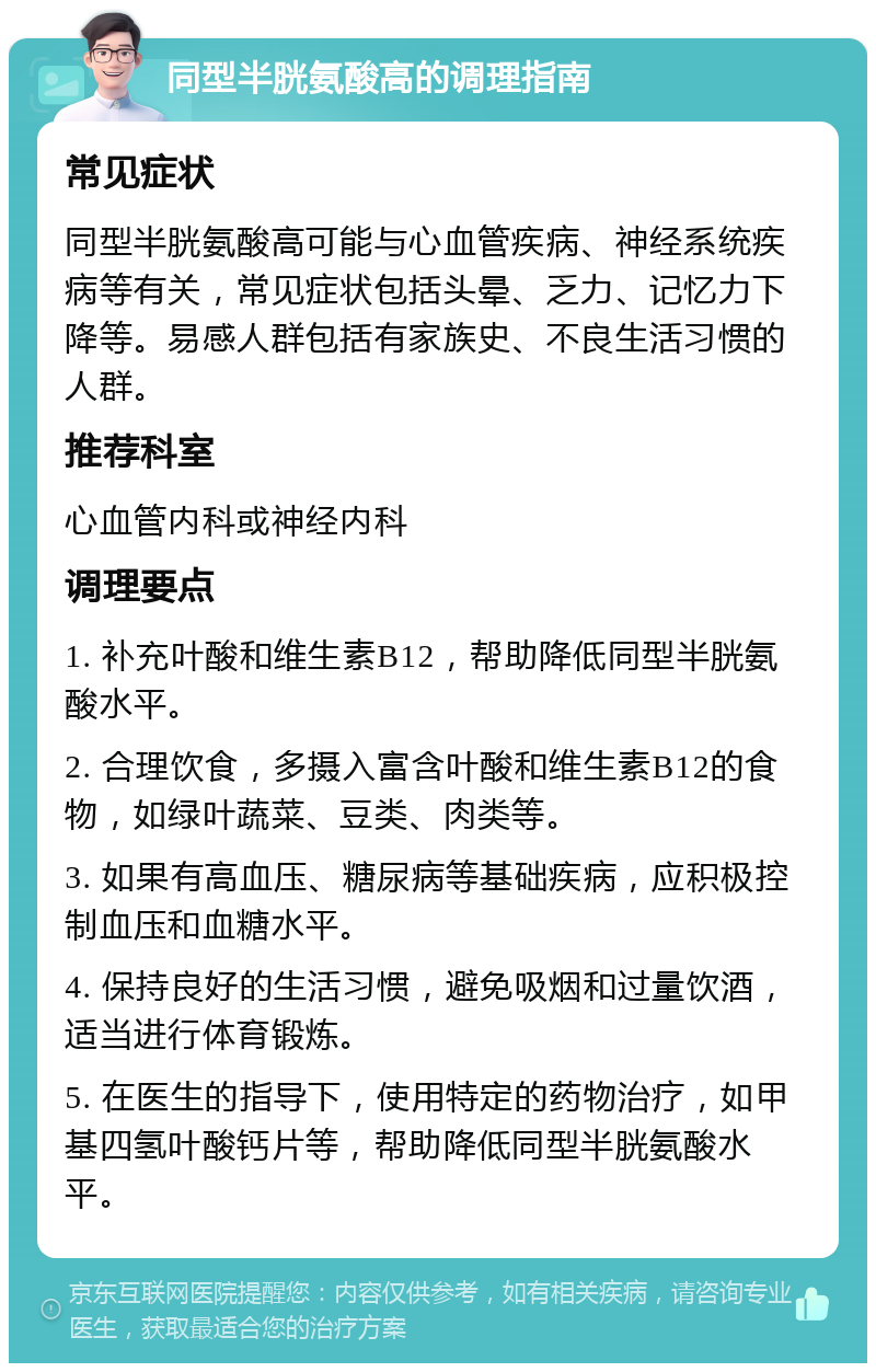 同型半胱氨酸高的调理指南 常见症状 同型半胱氨酸高可能与心血管疾病、神经系统疾病等有关，常见症状包括头晕、乏力、记忆力下降等。易感人群包括有家族史、不良生活习惯的人群。 推荐科室 心血管内科或神经内科 调理要点 1. 补充叶酸和维生素B12，帮助降低同型半胱氨酸水平。 2. 合理饮食，多摄入富含叶酸和维生素B12的食物，如绿叶蔬菜、豆类、肉类等。 3. 如果有高血压、糖尿病等基础疾病，应积极控制血压和血糖水平。 4. 保持良好的生活习惯，避免吸烟和过量饮酒，适当进行体育锻炼。 5. 在医生的指导下，使用特定的药物治疗，如甲基四氢叶酸钙片等，帮助降低同型半胱氨酸水平。