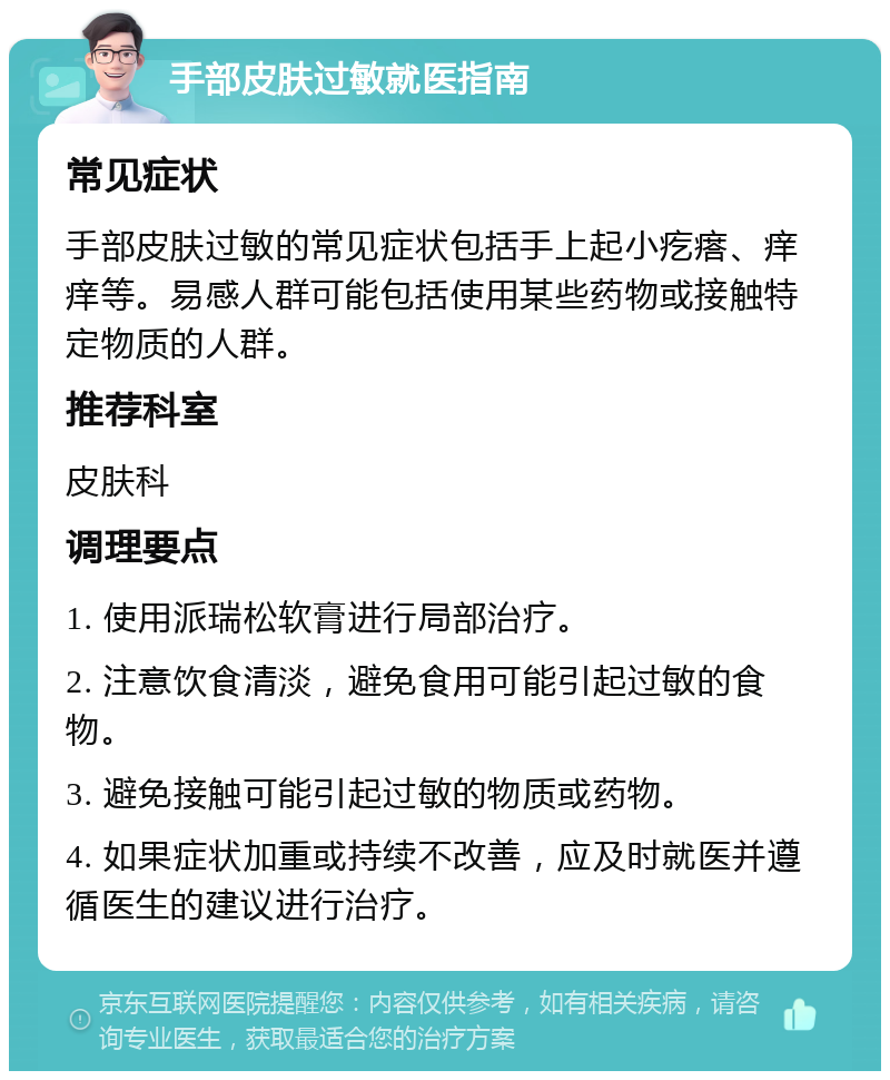 手部皮肤过敏就医指南 常见症状 手部皮肤过敏的常见症状包括手上起小疙瘩、痒痒等。易感人群可能包括使用某些药物或接触特定物质的人群。 推荐科室 皮肤科 调理要点 1. 使用派瑞松软膏进行局部治疗。 2. 注意饮食清淡，避免食用可能引起过敏的食物。 3. 避免接触可能引起过敏的物质或药物。 4. 如果症状加重或持续不改善，应及时就医并遵循医生的建议进行治疗。