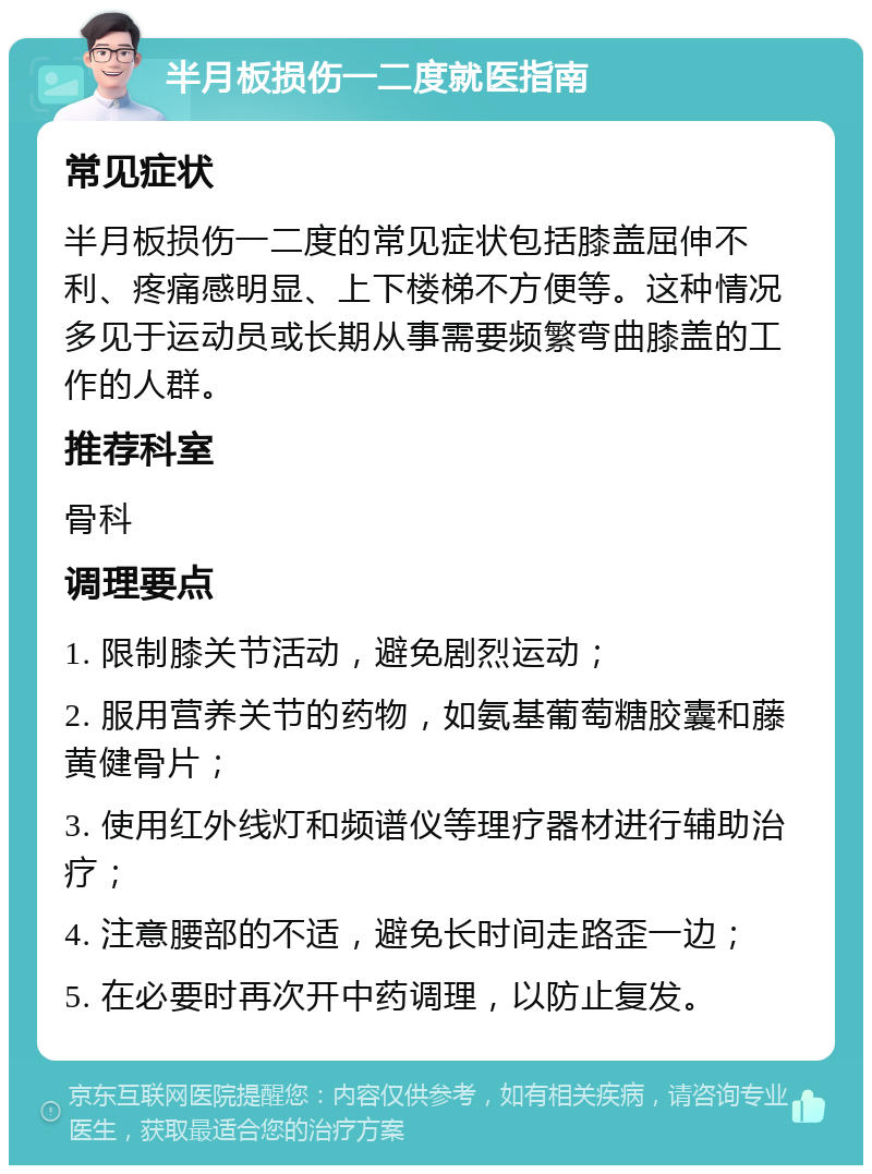 半月板损伤一二度就医指南 常见症状 半月板损伤一二度的常见症状包括膝盖屈伸不利、疼痛感明显、上下楼梯不方便等。这种情况多见于运动员或长期从事需要频繁弯曲膝盖的工作的人群。 推荐科室 骨科 调理要点 1. 限制膝关节活动，避免剧烈运动； 2. 服用营养关节的药物，如氨基葡萄糖胶囊和藤黄健骨片； 3. 使用红外线灯和频谱仪等理疗器材进行辅助治疗； 4. 注意腰部的不适，避免长时间走路歪一边； 5. 在必要时再次开中药调理，以防止复发。