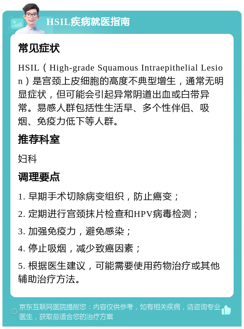 HSIL疾病就医指南 常见症状 HSIL（High-grade Squamous Intraepithelial Lesion）是宫颈上皮细胞的高度不典型增生，通常无明显症状，但可能会引起异常阴道出血或白带异常。易感人群包括性生活早、多个性伴侣、吸烟、免疫力低下等人群。 推荐科室 妇科 调理要点 1. 早期手术切除病变组织，防止癌变； 2. 定期进行宫颈抹片检查和HPV病毒检测； 3. 加强免疫力，避免感染； 4. 停止吸烟，减少致癌因素； 5. 根据医生建议，可能需要使用药物治疗或其他辅助治疗方法。