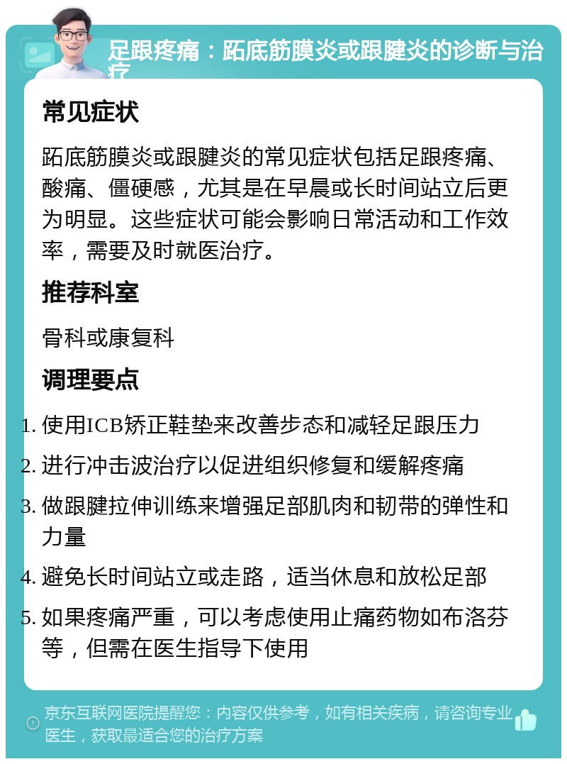 足跟疼痛：跖底筋膜炎或跟腱炎的诊断与治疗 常见症状 跖底筋膜炎或跟腱炎的常见症状包括足跟疼痛、酸痛、僵硬感，尤其是在早晨或长时间站立后更为明显。这些症状可能会影响日常活动和工作效率，需要及时就医治疗。 推荐科室 骨科或康复科 调理要点 使用ICB矫正鞋垫来改善步态和减轻足跟压力 进行冲击波治疗以促进组织修复和缓解疼痛 做跟腱拉伸训练来增强足部肌肉和韧带的弹性和力量 避免长时间站立或走路，适当休息和放松足部 如果疼痛严重，可以考虑使用止痛药物如布洛芬等，但需在医生指导下使用