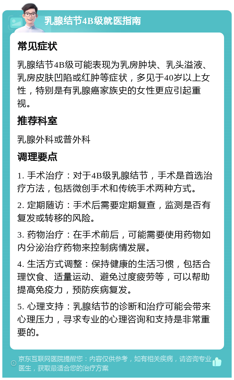 乳腺结节4B级就医指南 常见症状 乳腺结节4B级可能表现为乳房肿块、乳头溢液、乳房皮肤凹陷或红肿等症状，多见于40岁以上女性，特别是有乳腺癌家族史的女性更应引起重视。 推荐科室 乳腺外科或普外科 调理要点 1. 手术治疗：对于4B级乳腺结节，手术是首选治疗方法，包括微创手术和传统手术两种方式。 2. 定期随访：手术后需要定期复查，监测是否有复发或转移的风险。 3. 药物治疗：在手术前后，可能需要使用药物如内分泌治疗药物来控制病情发展。 4. 生活方式调整：保持健康的生活习惯，包括合理饮食、适量运动、避免过度疲劳等，可以帮助提高免疫力，预防疾病复发。 5. 心理支持：乳腺结节的诊断和治疗可能会带来心理压力，寻求专业的心理咨询和支持是非常重要的。