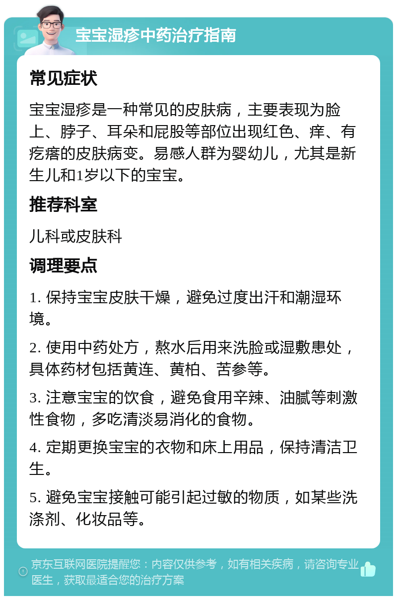 宝宝湿疹中药治疗指南 常见症状 宝宝湿疹是一种常见的皮肤病，主要表现为脸上、脖子、耳朵和屁股等部位出现红色、痒、有疙瘩的皮肤病变。易感人群为婴幼儿，尤其是新生儿和1岁以下的宝宝。 推荐科室 儿科或皮肤科 调理要点 1. 保持宝宝皮肤干燥，避免过度出汗和潮湿环境。 2. 使用中药处方，熬水后用来洗脸或湿敷患处，具体药材包括黄连、黄柏、苦参等。 3. 注意宝宝的饮食，避免食用辛辣、油腻等刺激性食物，多吃清淡易消化的食物。 4. 定期更换宝宝的衣物和床上用品，保持清洁卫生。 5. 避免宝宝接触可能引起过敏的物质，如某些洗涤剂、化妆品等。