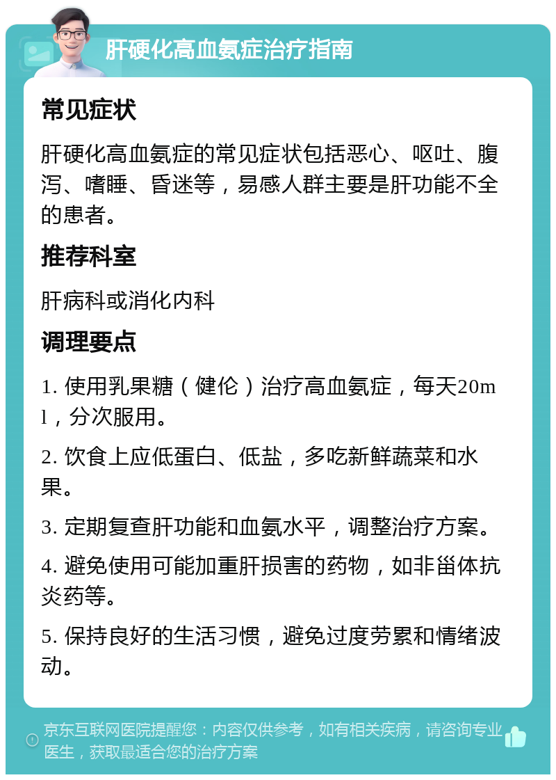 肝硬化高血氨症治疗指南 常见症状 肝硬化高血氨症的常见症状包括恶心、呕吐、腹泻、嗜睡、昏迷等，易感人群主要是肝功能不全的患者。 推荐科室 肝病科或消化内科 调理要点 1. 使用乳果糖（健伦）治疗高血氨症，每天20ml，分次服用。 2. 饮食上应低蛋白、低盐，多吃新鲜蔬菜和水果。 3. 定期复查肝功能和血氨水平，调整治疗方案。 4. 避免使用可能加重肝损害的药物，如非甾体抗炎药等。 5. 保持良好的生活习惯，避免过度劳累和情绪波动。