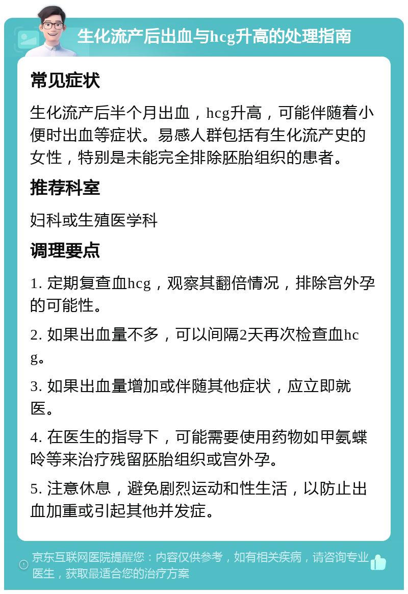 生化流产后出血与hcg升高的处理指南 常见症状 生化流产后半个月出血，hcg升高，可能伴随着小便时出血等症状。易感人群包括有生化流产史的女性，特别是未能完全排除胚胎组织的患者。 推荐科室 妇科或生殖医学科 调理要点 1. 定期复查血hcg，观察其翻倍情况，排除宫外孕的可能性。 2. 如果出血量不多，可以间隔2天再次检查血hcg。 3. 如果出血量增加或伴随其他症状，应立即就医。 4. 在医生的指导下，可能需要使用药物如甲氨蝶呤等来治疗残留胚胎组织或宫外孕。 5. 注意休息，避免剧烈运动和性生活，以防止出血加重或引起其他并发症。