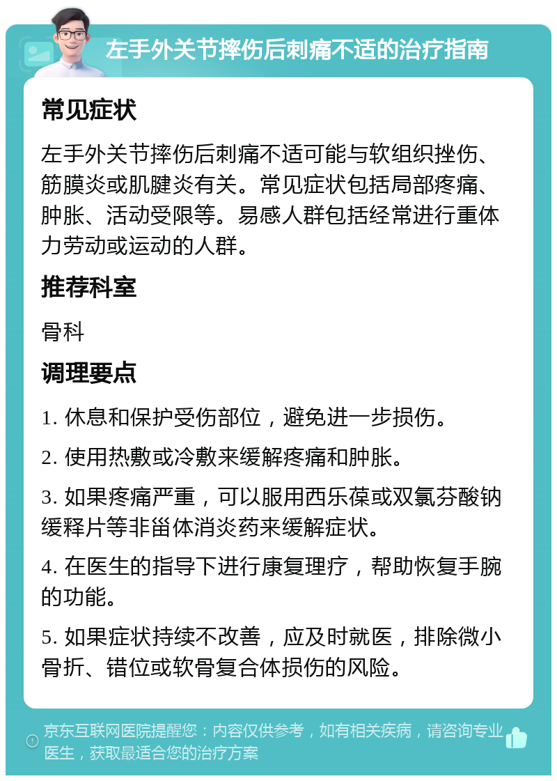 左手外关节摔伤后刺痛不适的治疗指南 常见症状 左手外关节摔伤后刺痛不适可能与软组织挫伤、筋膜炎或肌腱炎有关。常见症状包括局部疼痛、肿胀、活动受限等。易感人群包括经常进行重体力劳动或运动的人群。 推荐科室 骨科 调理要点 1. 休息和保护受伤部位，避免进一步损伤。 2. 使用热敷或冷敷来缓解疼痛和肿胀。 3. 如果疼痛严重，可以服用西乐葆或双氯芬酸钠缓释片等非甾体消炎药来缓解症状。 4. 在医生的指导下进行康复理疗，帮助恢复手腕的功能。 5. 如果症状持续不改善，应及时就医，排除微小骨折、错位或软骨复合体损伤的风险。