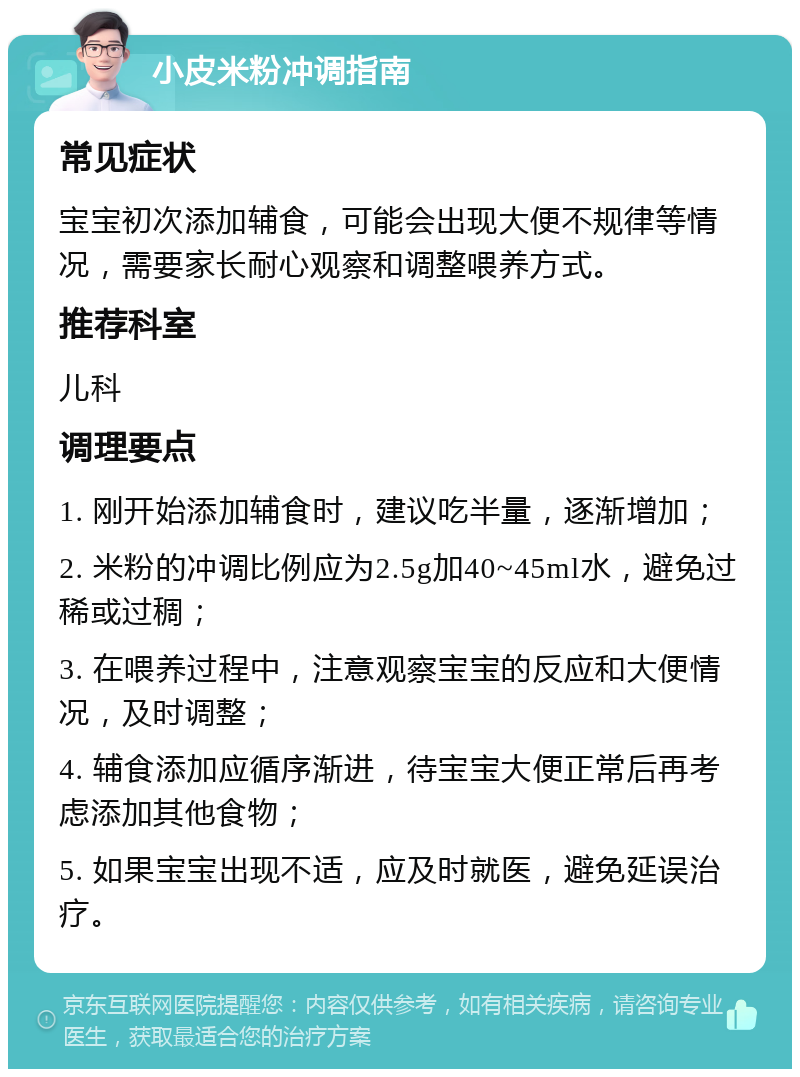 小皮米粉冲调指南 常见症状 宝宝初次添加辅食，可能会出现大便不规律等情况，需要家长耐心观察和调整喂养方式。 推荐科室 儿科 调理要点 1. 刚开始添加辅食时，建议吃半量，逐渐增加； 2. 米粉的冲调比例应为2.5g加40~45ml水，避免过稀或过稠； 3. 在喂养过程中，注意观察宝宝的反应和大便情况，及时调整； 4. 辅食添加应循序渐进，待宝宝大便正常后再考虑添加其他食物； 5. 如果宝宝出现不适，应及时就医，避免延误治疗。