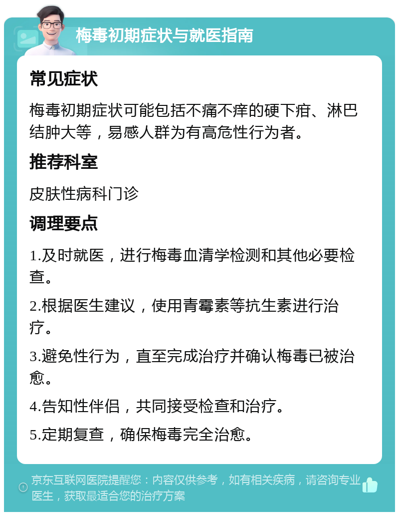 梅毒初期症状与就医指南 常见症状 梅毒初期症状可能包括不痛不痒的硬下疳、淋巴结肿大等，易感人群为有高危性行为者。 推荐科室 皮肤性病科门诊 调理要点 1.及时就医，进行梅毒血清学检测和其他必要检查。 2.根据医生建议，使用青霉素等抗生素进行治疗。 3.避免性行为，直至完成治疗并确认梅毒已被治愈。 4.告知性伴侣，共同接受检查和治疗。 5.定期复查，确保梅毒完全治愈。