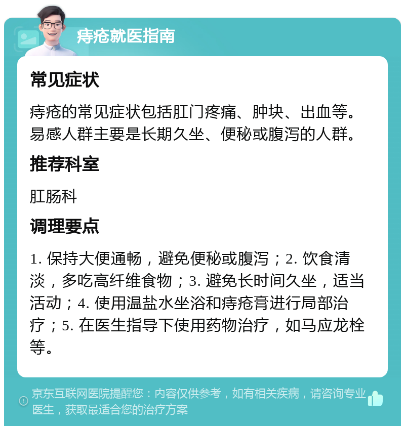 痔疮就医指南 常见症状 痔疮的常见症状包括肛门疼痛、肿块、出血等。易感人群主要是长期久坐、便秘或腹泻的人群。 推荐科室 肛肠科 调理要点 1. 保持大便通畅，避免便秘或腹泻；2. 饮食清淡，多吃高纤维食物；3. 避免长时间久坐，适当活动；4. 使用温盐水坐浴和痔疮膏进行局部治疗；5. 在医生指导下使用药物治疗，如马应龙栓等。