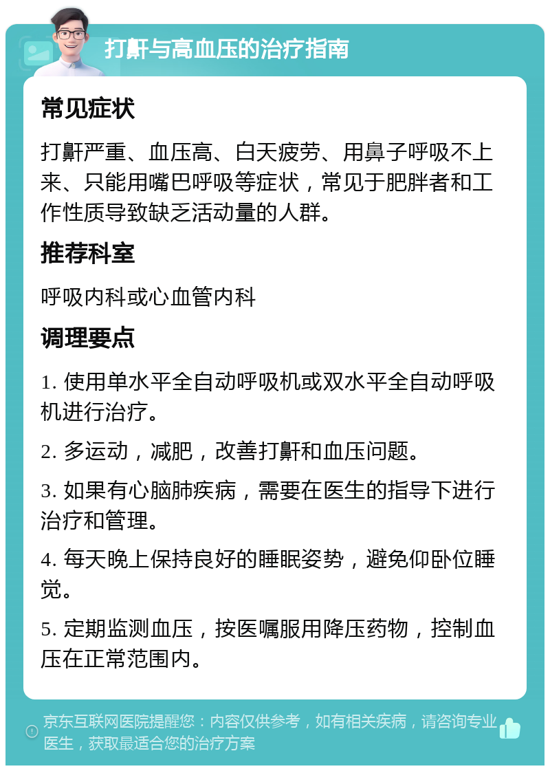 打鼾与高血压的治疗指南 常见症状 打鼾严重、血压高、白天疲劳、用鼻子呼吸不上来、只能用嘴巴呼吸等症状，常见于肥胖者和工作性质导致缺乏活动量的人群。 推荐科室 呼吸内科或心血管内科 调理要点 1. 使用单水平全自动呼吸机或双水平全自动呼吸机进行治疗。 2. 多运动，减肥，改善打鼾和血压问题。 3. 如果有心脑肺疾病，需要在医生的指导下进行治疗和管理。 4. 每天晚上保持良好的睡眠姿势，避免仰卧位睡觉。 5. 定期监测血压，按医嘱服用降压药物，控制血压在正常范围内。