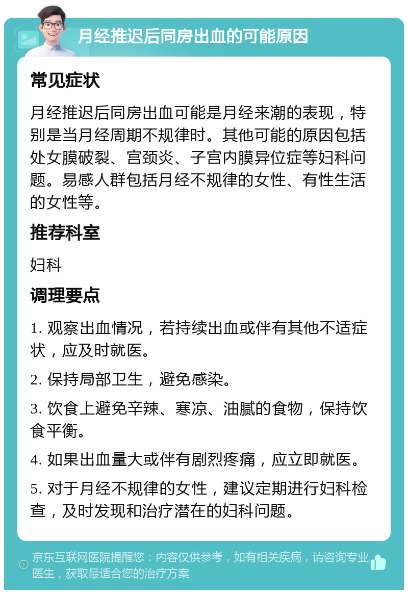 月经推迟后同房出血的可能原因 常见症状 月经推迟后同房出血可能是月经来潮的表现，特别是当月经周期不规律时。其他可能的原因包括处女膜破裂、宫颈炎、子宫内膜异位症等妇科问题。易感人群包括月经不规律的女性、有性生活的女性等。 推荐科室 妇科 调理要点 1. 观察出血情况，若持续出血或伴有其他不适症状，应及时就医。 2. 保持局部卫生，避免感染。 3. 饮食上避免辛辣、寒凉、油腻的食物，保持饮食平衡。 4. 如果出血量大或伴有剧烈疼痛，应立即就医。 5. 对于月经不规律的女性，建议定期进行妇科检查，及时发现和治疗潜在的妇科问题。