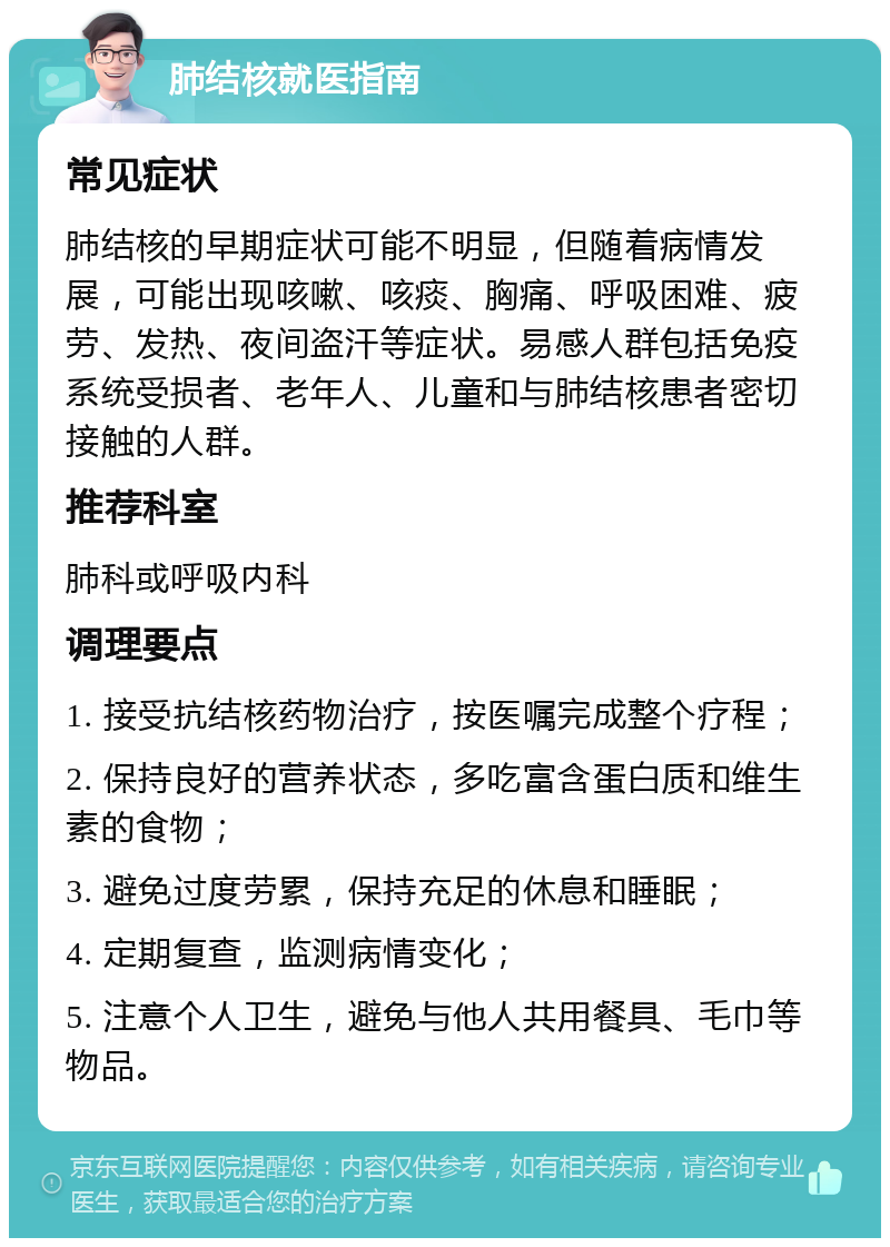 肺结核就医指南 常见症状 肺结核的早期症状可能不明显，但随着病情发展，可能出现咳嗽、咳痰、胸痛、呼吸困难、疲劳、发热、夜间盗汗等症状。易感人群包括免疫系统受损者、老年人、儿童和与肺结核患者密切接触的人群。 推荐科室 肺科或呼吸内科 调理要点 1. 接受抗结核药物治疗，按医嘱完成整个疗程； 2. 保持良好的营养状态，多吃富含蛋白质和维生素的食物； 3. 避免过度劳累，保持充足的休息和睡眠； 4. 定期复查，监测病情变化； 5. 注意个人卫生，避免与他人共用餐具、毛巾等物品。