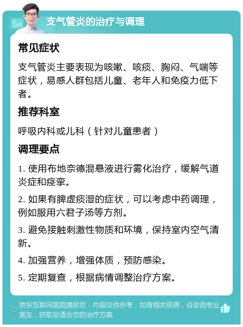 支气管炎的治疗与调理 常见症状 支气管炎主要表现为咳嗽、咳痰、胸闷、气喘等症状，易感人群包括儿童、老年人和免疫力低下者。 推荐科室 呼吸内科或儿科（针对儿童患者） 调理要点 1. 使用布地奈德混悬液进行雾化治疗，缓解气道炎症和痉挛。 2. 如果有脾虚痰湿的症状，可以考虑中药调理，例如服用六君子汤等方剂。 3. 避免接触刺激性物质和环境，保持室内空气清新。 4. 加强营养，增强体质，预防感染。 5. 定期复查，根据病情调整治疗方案。