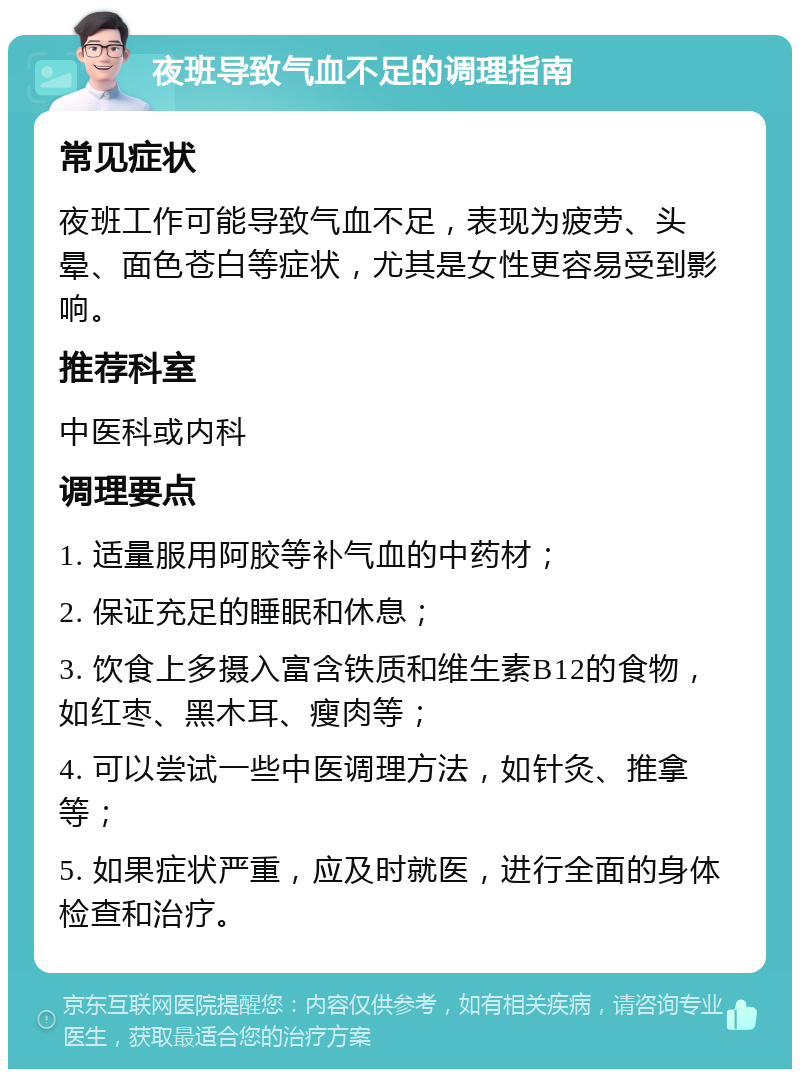 夜班导致气血不足的调理指南 常见症状 夜班工作可能导致气血不足，表现为疲劳、头晕、面色苍白等症状，尤其是女性更容易受到影响。 推荐科室 中医科或内科 调理要点 1. 适量服用阿胶等补气血的中药材； 2. 保证充足的睡眠和休息； 3. 饮食上多摄入富含铁质和维生素B12的食物，如红枣、黑木耳、瘦肉等； 4. 可以尝试一些中医调理方法，如针灸、推拿等； 5. 如果症状严重，应及时就医，进行全面的身体检查和治疗。