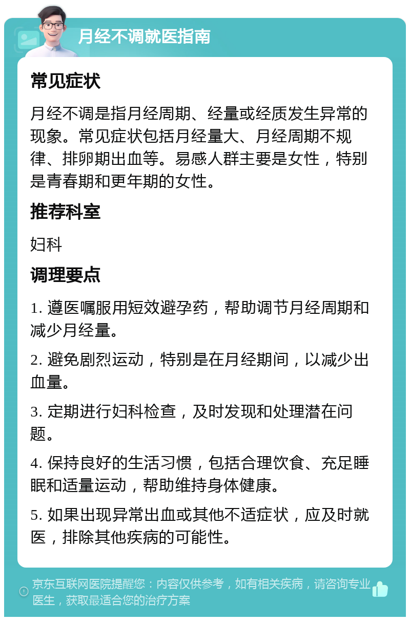 月经不调就医指南 常见症状 月经不调是指月经周期、经量或经质发生异常的现象。常见症状包括月经量大、月经周期不规律、排卵期出血等。易感人群主要是女性，特别是青春期和更年期的女性。 推荐科室 妇科 调理要点 1. 遵医嘱服用短效避孕药，帮助调节月经周期和减少月经量。 2. 避免剧烈运动，特别是在月经期间，以减少出血量。 3. 定期进行妇科检查，及时发现和处理潜在问题。 4. 保持良好的生活习惯，包括合理饮食、充足睡眠和适量运动，帮助维持身体健康。 5. 如果出现异常出血或其他不适症状，应及时就医，排除其他疾病的可能性。