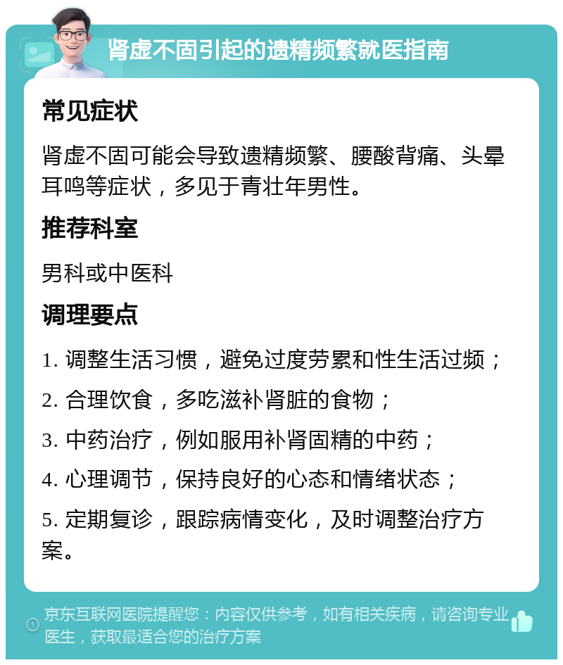 肾虚不固引起的遗精频繁就医指南 常见症状 肾虚不固可能会导致遗精频繁、腰酸背痛、头晕耳鸣等症状，多见于青壮年男性。 推荐科室 男科或中医科 调理要点 1. 调整生活习惯，避免过度劳累和性生活过频； 2. 合理饮食，多吃滋补肾脏的食物； 3. 中药治疗，例如服用补肾固精的中药； 4. 心理调节，保持良好的心态和情绪状态； 5. 定期复诊，跟踪病情变化，及时调整治疗方案。