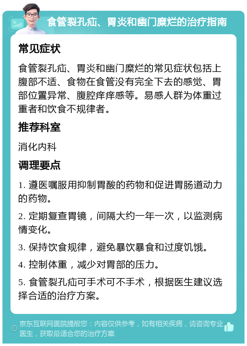 食管裂孔疝、胃炎和幽门糜烂的治疗指南 常见症状 食管裂孔疝、胃炎和幽门糜烂的常见症状包括上腹部不适、食物在食管没有完全下去的感觉、胃部位置异常、腹腔痒痒感等。易感人群为体重过重者和饮食不规律者。 推荐科室 消化内科 调理要点 1. 遵医嘱服用抑制胃酸的药物和促进胃肠道动力的药物。 2. 定期复查胃镜，间隔大约一年一次，以监测病情变化。 3. 保持饮食规律，避免暴饮暴食和过度饥饿。 4. 控制体重，减少对胃部的压力。 5. 食管裂孔疝可手术可不手术，根据医生建议选择合适的治疗方案。