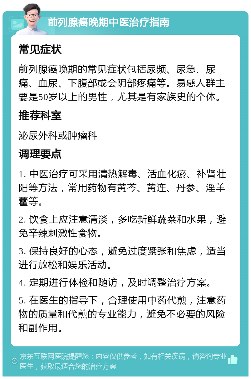 前列腺癌晚期中医治疗指南 常见症状 前列腺癌晚期的常见症状包括尿频、尿急、尿痛、血尿、下腹部或会阴部疼痛等。易感人群主要是50岁以上的男性，尤其是有家族史的个体。 推荐科室 泌尿外科或肿瘤科 调理要点 1. 中医治疗可采用清热解毒、活血化瘀、补肾壮阳等方法，常用药物有黄芩、黄连、丹参、淫羊藿等。 2. 饮食上应注意清淡，多吃新鲜蔬菜和水果，避免辛辣刺激性食物。 3. 保持良好的心态，避免过度紧张和焦虑，适当进行放松和娱乐活动。 4. 定期进行体检和随访，及时调整治疗方案。 5. 在医生的指导下，合理使用中药代煎，注意药物的质量和代煎的专业能力，避免不必要的风险和副作用。