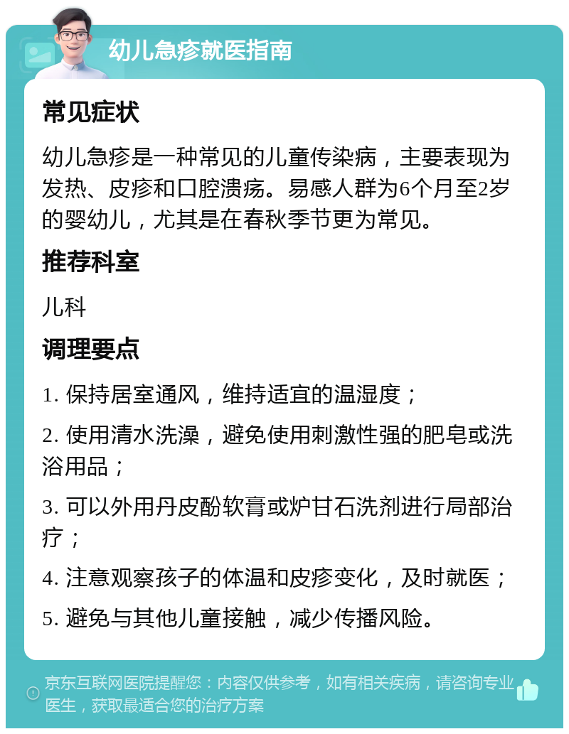 幼儿急疹就医指南 常见症状 幼儿急疹是一种常见的儿童传染病，主要表现为发热、皮疹和口腔溃疡。易感人群为6个月至2岁的婴幼儿，尤其是在春秋季节更为常见。 推荐科室 儿科 调理要点 1. 保持居室通风，维持适宜的温湿度； 2. 使用清水洗澡，避免使用刺激性强的肥皂或洗浴用品； 3. 可以外用丹皮酚软膏或炉甘石洗剂进行局部治疗； 4. 注意观察孩子的体温和皮疹变化，及时就医； 5. 避免与其他儿童接触，减少传播风险。