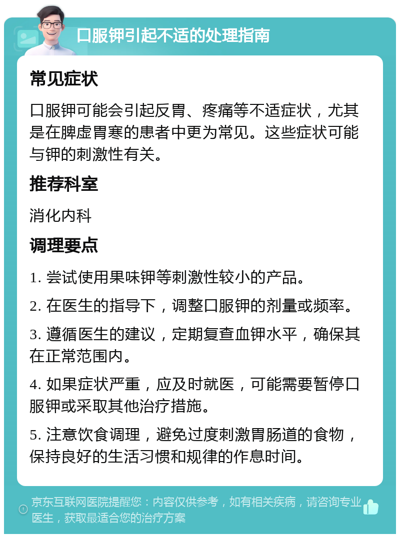 口服钾引起不适的处理指南 常见症状 口服钾可能会引起反胃、疼痛等不适症状，尤其是在脾虚胃寒的患者中更为常见。这些症状可能与钾的刺激性有关。 推荐科室 消化内科 调理要点 1. 尝试使用果味钾等刺激性较小的产品。 2. 在医生的指导下，调整口服钾的剂量或频率。 3. 遵循医生的建议，定期复查血钾水平，确保其在正常范围内。 4. 如果症状严重，应及时就医，可能需要暂停口服钾或采取其他治疗措施。 5. 注意饮食调理，避免过度刺激胃肠道的食物，保持良好的生活习惯和规律的作息时间。