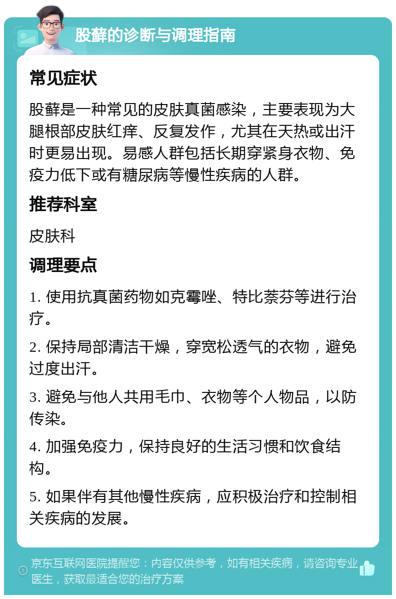 股藓的诊断与调理指南 常见症状 股藓是一种常见的皮肤真菌感染，主要表现为大腿根部皮肤红痒、反复发作，尤其在天热或出汗时更易出现。易感人群包括长期穿紧身衣物、免疫力低下或有糖尿病等慢性疾病的人群。 推荐科室 皮肤科 调理要点 1. 使用抗真菌药物如克霉唑、特比萘芬等进行治疗。 2. 保持局部清洁干燥，穿宽松透气的衣物，避免过度出汗。 3. 避免与他人共用毛巾、衣物等个人物品，以防传染。 4. 加强免疫力，保持良好的生活习惯和饮食结构。 5. 如果伴有其他慢性疾病，应积极治疗和控制相关疾病的发展。