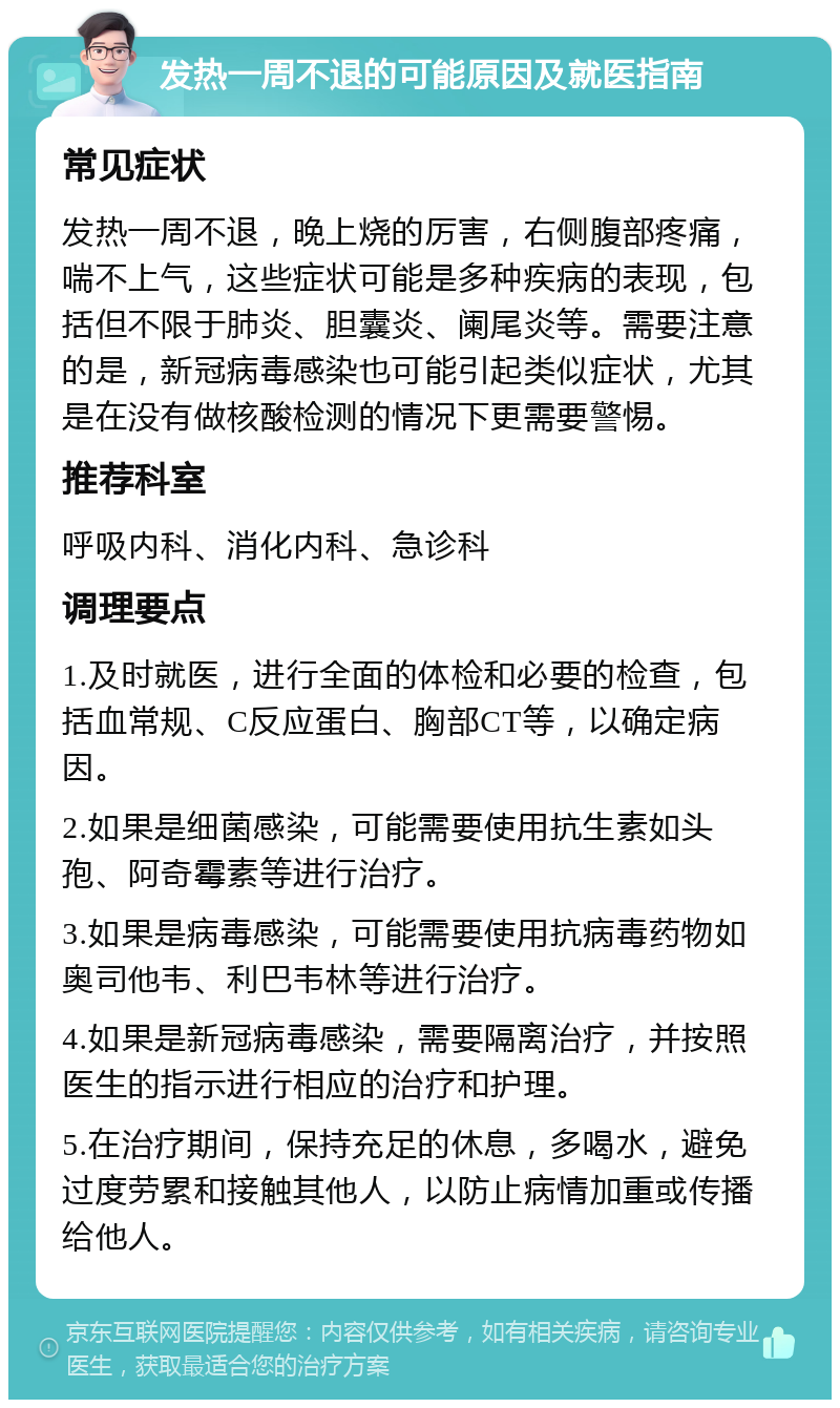 发热一周不退的可能原因及就医指南 常见症状 发热一周不退，晚上烧的厉害，右侧腹部疼痛，喘不上气，这些症状可能是多种疾病的表现，包括但不限于肺炎、胆囊炎、阑尾炎等。需要注意的是，新冠病毒感染也可能引起类似症状，尤其是在没有做核酸检测的情况下更需要警惕。 推荐科室 呼吸内科、消化内科、急诊科 调理要点 1.及时就医，进行全面的体检和必要的检查，包括血常规、C反应蛋白、胸部CT等，以确定病因。 2.如果是细菌感染，可能需要使用抗生素如头孢、阿奇霉素等进行治疗。 3.如果是病毒感染，可能需要使用抗病毒药物如奥司他韦、利巴韦林等进行治疗。 4.如果是新冠病毒感染，需要隔离治疗，并按照医生的指示进行相应的治疗和护理。 5.在治疗期间，保持充足的休息，多喝水，避免过度劳累和接触其他人，以防止病情加重或传播给他人。