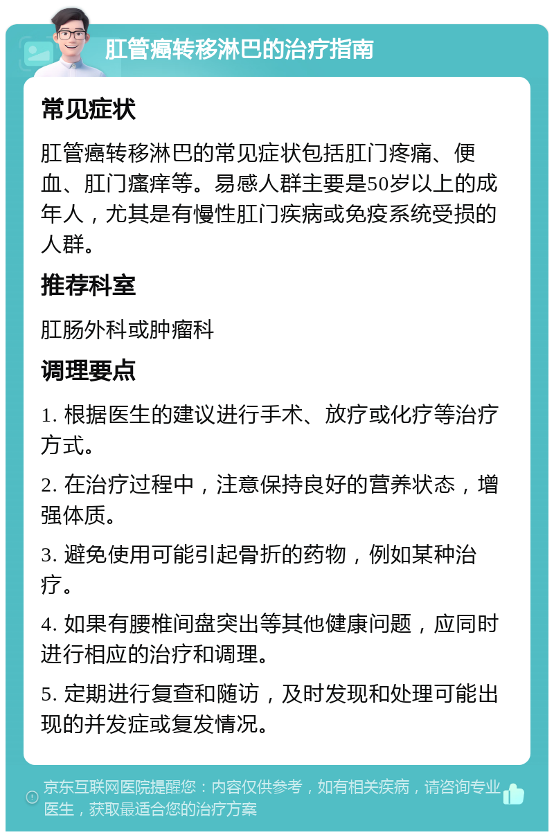 肛管癌转移淋巴的治疗指南 常见症状 肛管癌转移淋巴的常见症状包括肛门疼痛、便血、肛门瘙痒等。易感人群主要是50岁以上的成年人，尤其是有慢性肛门疾病或免疫系统受损的人群。 推荐科室 肛肠外科或肿瘤科 调理要点 1. 根据医生的建议进行手术、放疗或化疗等治疗方式。 2. 在治疗过程中，注意保持良好的营养状态，增强体质。 3. 避免使用可能引起骨折的药物，例如某种治疗。 4. 如果有腰椎间盘突出等其他健康问题，应同时进行相应的治疗和调理。 5. 定期进行复查和随访，及时发现和处理可能出现的并发症或复发情况。