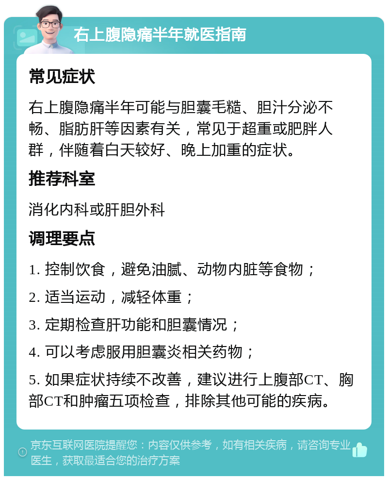 右上腹隐痛半年就医指南 常见症状 右上腹隐痛半年可能与胆囊毛糙、胆汁分泌不畅、脂肪肝等因素有关，常见于超重或肥胖人群，伴随着白天较好、晚上加重的症状。 推荐科室 消化内科或肝胆外科 调理要点 1. 控制饮食，避免油腻、动物内脏等食物； 2. 适当运动，减轻体重； 3. 定期检查肝功能和胆囊情况； 4. 可以考虑服用胆囊炎相关药物； 5. 如果症状持续不改善，建议进行上腹部CT、胸部CT和肿瘤五项检查，排除其他可能的疾病。