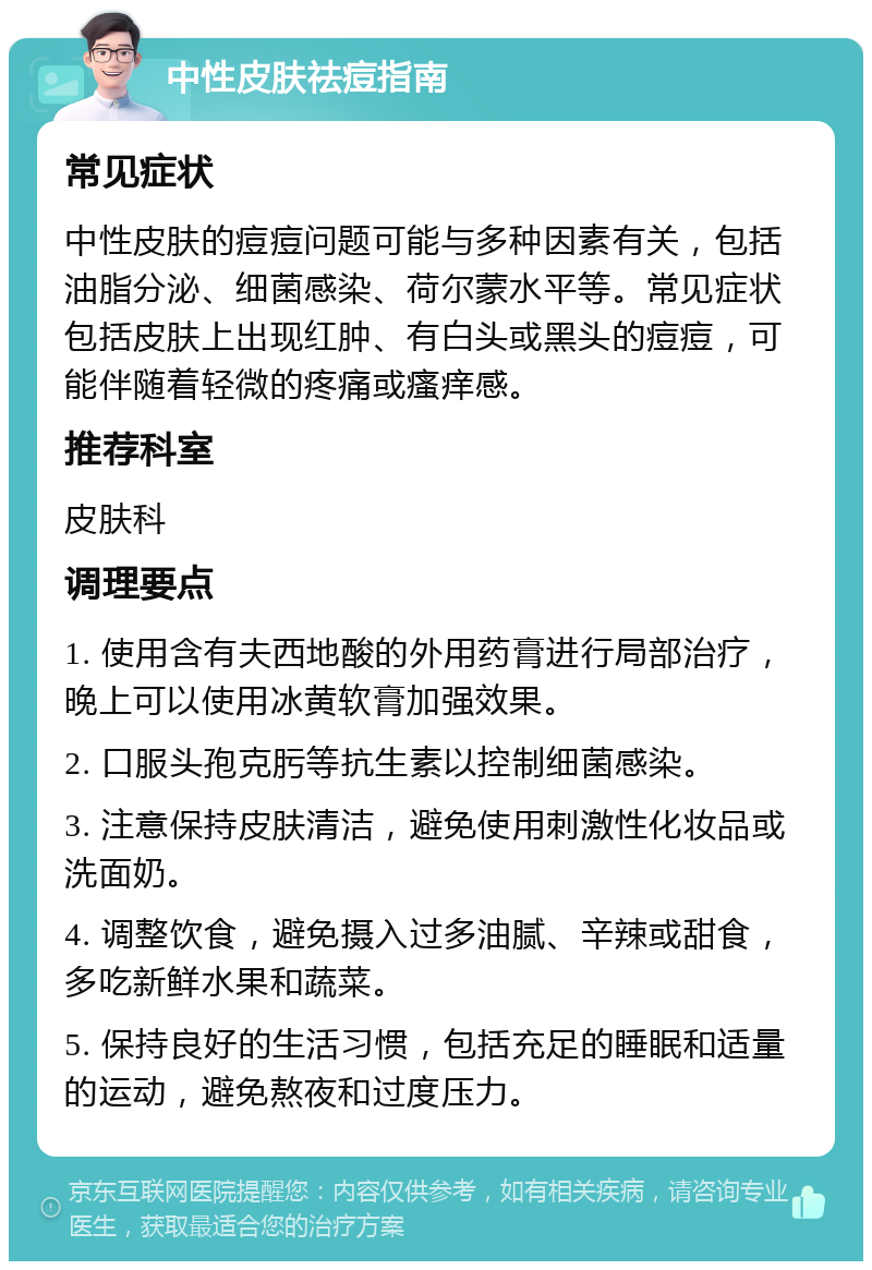 中性皮肤祛痘指南 常见症状 中性皮肤的痘痘问题可能与多种因素有关，包括油脂分泌、细菌感染、荷尔蒙水平等。常见症状包括皮肤上出现红肿、有白头或黑头的痘痘，可能伴随着轻微的疼痛或瘙痒感。 推荐科室 皮肤科 调理要点 1. 使用含有夫西地酸的外用药膏进行局部治疗，晚上可以使用冰黄软膏加强效果。 2. 口服头孢克肟等抗生素以控制细菌感染。 3. 注意保持皮肤清洁，避免使用刺激性化妆品或洗面奶。 4. 调整饮食，避免摄入过多油腻、辛辣或甜食，多吃新鲜水果和蔬菜。 5. 保持良好的生活习惯，包括充足的睡眠和适量的运动，避免熬夜和过度压力。