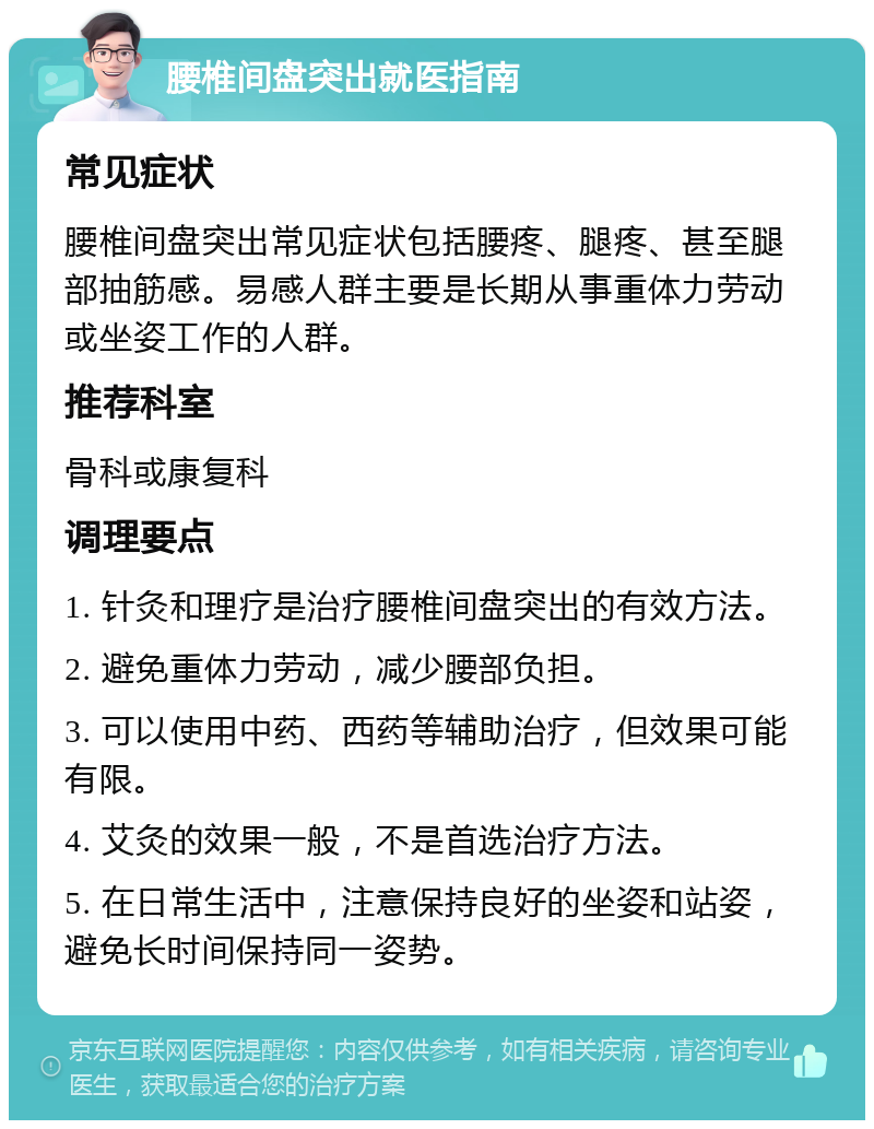 腰椎间盘突出就医指南 常见症状 腰椎间盘突出常见症状包括腰疼、腿疼、甚至腿部抽筋感。易感人群主要是长期从事重体力劳动或坐姿工作的人群。 推荐科室 骨科或康复科 调理要点 1. 针灸和理疗是治疗腰椎间盘突出的有效方法。 2. 避免重体力劳动，减少腰部负担。 3. 可以使用中药、西药等辅助治疗，但效果可能有限。 4. 艾灸的效果一般，不是首选治疗方法。 5. 在日常生活中，注意保持良好的坐姿和站姿，避免长时间保持同一姿势。