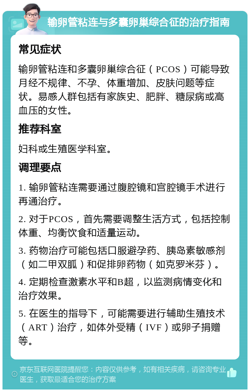 输卵管粘连与多囊卵巢综合征的治疗指南 常见症状 输卵管粘连和多囊卵巢综合征（PCOS）可能导致月经不规律、不孕、体重增加、皮肤问题等症状。易感人群包括有家族史、肥胖、糖尿病或高血压的女性。 推荐科室 妇科或生殖医学科室。 调理要点 1. 输卵管粘连需要通过腹腔镜和宫腔镜手术进行再通治疗。 2. 对于PCOS，首先需要调整生活方式，包括控制体重、均衡饮食和适量运动。 3. 药物治疗可能包括口服避孕药、胰岛素敏感剂（如二甲双胍）和促排卵药物（如克罗米芬）。 4. 定期检查激素水平和B超，以监测病情变化和治疗效果。 5. 在医生的指导下，可能需要进行辅助生殖技术（ART）治疗，如体外受精（IVF）或卵子捐赠等。