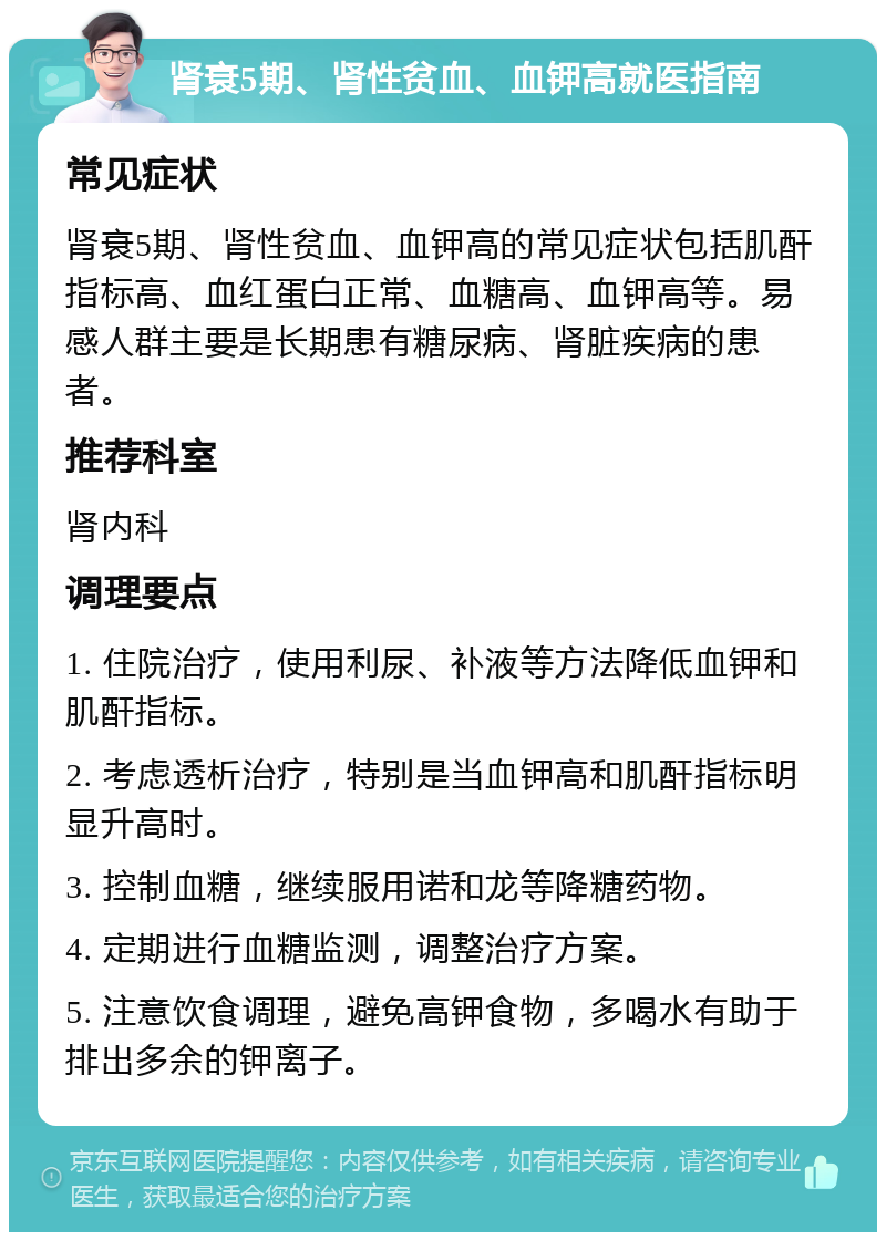 肾衰5期、肾性贫血、血钾高就医指南 常见症状 肾衰5期、肾性贫血、血钾高的常见症状包括肌酐指标高、血红蛋白正常、血糖高、血钾高等。易感人群主要是长期患有糖尿病、肾脏疾病的患者。 推荐科室 肾内科 调理要点 1. 住院治疗，使用利尿、补液等方法降低血钾和肌酐指标。 2. 考虑透析治疗，特别是当血钾高和肌酐指标明显升高时。 3. 控制血糖，继续服用诺和龙等降糖药物。 4. 定期进行血糖监测，调整治疗方案。 5. 注意饮食调理，避免高钾食物，多喝水有助于排出多余的钾离子。