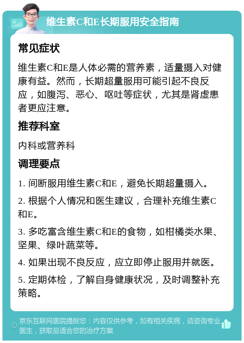 维生素C和E长期服用安全指南 常见症状 维生素C和E是人体必需的营养素，适量摄入对健康有益。然而，长期超量服用可能引起不良反应，如腹泻、恶心、呕吐等症状，尤其是肾虚患者更应注意。 推荐科室 内科或营养科 调理要点 1. 间断服用维生素C和E，避免长期超量摄入。 2. 根据个人情况和医生建议，合理补充维生素C和E。 3. 多吃富含维生素C和E的食物，如柑橘类水果、坚果、绿叶蔬菜等。 4. 如果出现不良反应，应立即停止服用并就医。 5. 定期体检，了解自身健康状况，及时调整补充策略。