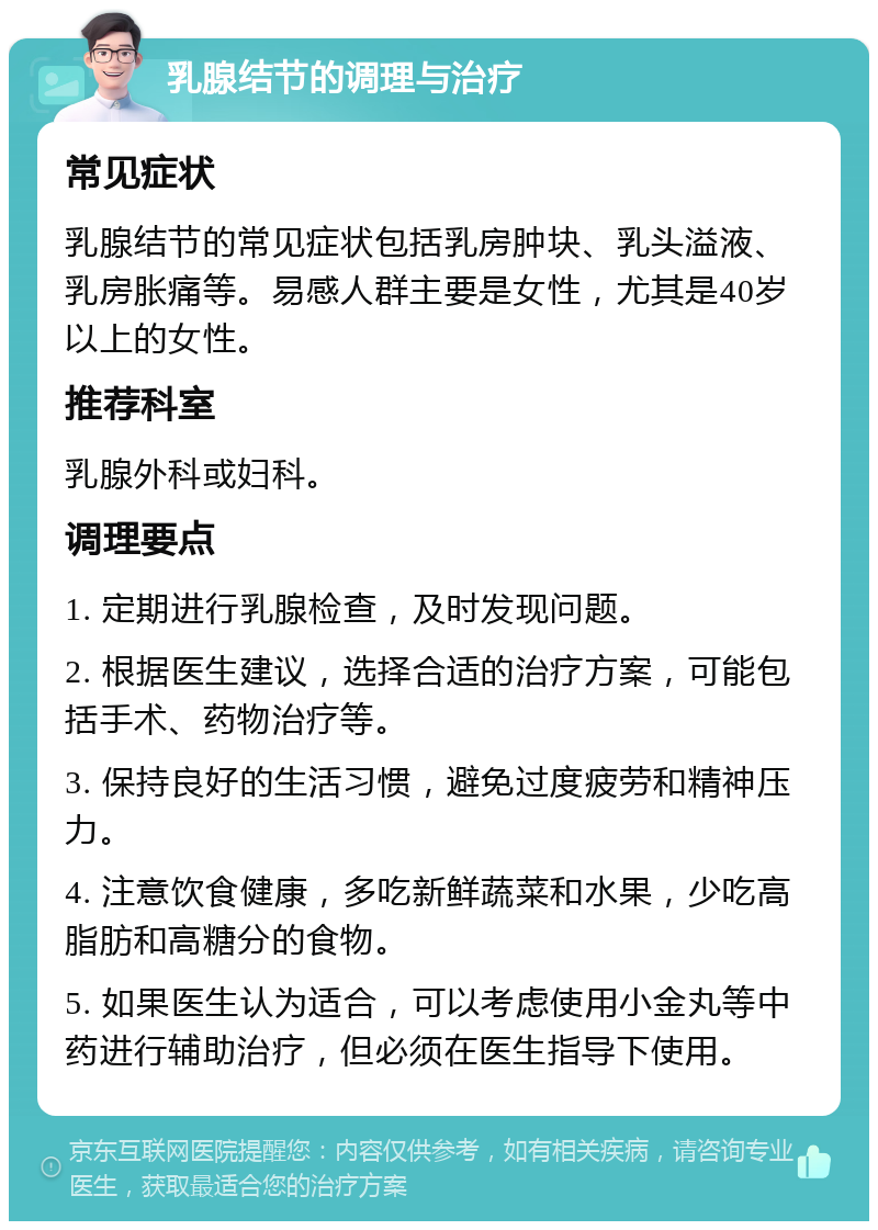 乳腺结节的调理与治疗 常见症状 乳腺结节的常见症状包括乳房肿块、乳头溢液、乳房胀痛等。易感人群主要是女性，尤其是40岁以上的女性。 推荐科室 乳腺外科或妇科。 调理要点 1. 定期进行乳腺检查，及时发现问题。 2. 根据医生建议，选择合适的治疗方案，可能包括手术、药物治疗等。 3. 保持良好的生活习惯，避免过度疲劳和精神压力。 4. 注意饮食健康，多吃新鲜蔬菜和水果，少吃高脂肪和高糖分的食物。 5. 如果医生认为适合，可以考虑使用小金丸等中药进行辅助治疗，但必须在医生指导下使用。