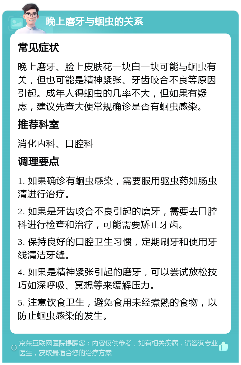 晚上磨牙与蛔虫的关系 常见症状 晚上磨牙、脸上皮肤花一块白一块可能与蛔虫有关，但也可能是精神紧张、牙齿咬合不良等原因引起。成年人得蛔虫的几率不大，但如果有疑虑，建议先查大便常规确诊是否有蛔虫感染。 推荐科室 消化内科、口腔科 调理要点 1. 如果确诊有蛔虫感染，需要服用驱虫药如肠虫清进行治疗。 2. 如果是牙齿咬合不良引起的磨牙，需要去口腔科进行检查和治疗，可能需要矫正牙齿。 3. 保持良好的口腔卫生习惯，定期刷牙和使用牙线清洁牙缝。 4. 如果是精神紧张引起的磨牙，可以尝试放松技巧如深呼吸、冥想等来缓解压力。 5. 注意饮食卫生，避免食用未经煮熟的食物，以防止蛔虫感染的发生。