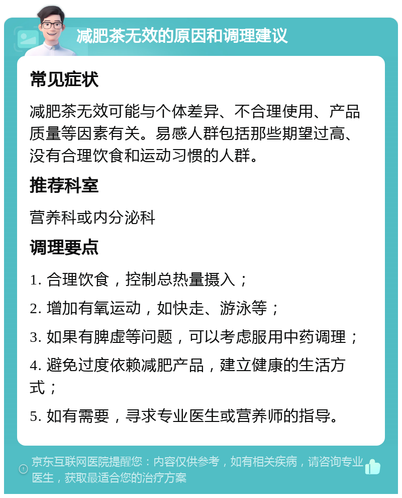 减肥茶无效的原因和调理建议 常见症状 减肥茶无效可能与个体差异、不合理使用、产品质量等因素有关。易感人群包括那些期望过高、没有合理饮食和运动习惯的人群。 推荐科室 营养科或内分泌科 调理要点 1. 合理饮食，控制总热量摄入； 2. 增加有氧运动，如快走、游泳等； 3. 如果有脾虚等问题，可以考虑服用中药调理； 4. 避免过度依赖减肥产品，建立健康的生活方式； 5. 如有需要，寻求专业医生或营养师的指导。