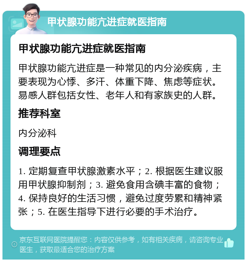 甲状腺功能亢进症就医指南 甲状腺功能亢进症就医指南 甲状腺功能亢进症是一种常见的内分泌疾病，主要表现为心悸、多汗、体重下降、焦虑等症状。易感人群包括女性、老年人和有家族史的人群。 推荐科室 内分泌科 调理要点 1. 定期复查甲状腺激素水平；2. 根据医生建议服用甲状腺抑制剂；3. 避免食用含碘丰富的食物；4. 保持良好的生活习惯，避免过度劳累和精神紧张；5. 在医生指导下进行必要的手术治疗。