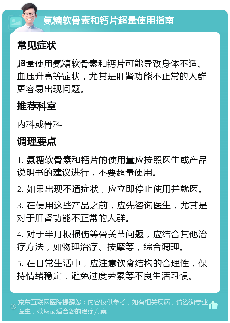 氨糖软骨素和钙片超量使用指南 常见症状 超量使用氨糖软骨素和钙片可能导致身体不适、血压升高等症状，尤其是肝肾功能不正常的人群更容易出现问题。 推荐科室 内科或骨科 调理要点 1. 氨糖软骨素和钙片的使用量应按照医生或产品说明书的建议进行，不要超量使用。 2. 如果出现不适症状，应立即停止使用并就医。 3. 在使用这些产品之前，应先咨询医生，尤其是对于肝肾功能不正常的人群。 4. 对于半月板损伤等骨关节问题，应结合其他治疗方法，如物理治疗、按摩等，综合调理。 5. 在日常生活中，应注意饮食结构的合理性，保持情绪稳定，避免过度劳累等不良生活习惯。