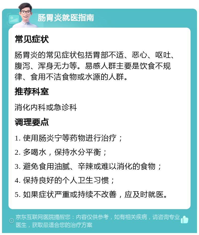 肠胃炎就医指南 常见症状 肠胃炎的常见症状包括胃部不适、恶心、呕吐、腹泻、浑身无力等。易感人群主要是饮食不规律、食用不洁食物或水源的人群。 推荐科室 消化内科或急诊科 调理要点 1. 使用肠炎宁等药物进行治疗； 2. 多喝水，保持水分平衡； 3. 避免食用油腻、辛辣或难以消化的食物； 4. 保持良好的个人卫生习惯； 5. 如果症状严重或持续不改善，应及时就医。