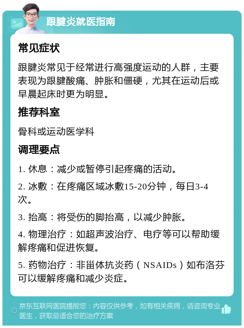 跟腱炎就医指南 常见症状 跟腱炎常见于经常进行高强度运动的人群，主要表现为跟腱酸痛、肿胀和僵硬，尤其在运动后或早晨起床时更为明显。 推荐科室 骨科或运动医学科 调理要点 1. 休息：减少或暂停引起疼痛的活动。 2. 冰敷：在疼痛区域冰敷15-20分钟，每日3-4次。 3. 抬高：将受伤的脚抬高，以减少肿胀。 4. 物理治疗：如超声波治疗、电疗等可以帮助缓解疼痛和促进恢复。 5. 药物治疗：非甾体抗炎药（NSAIDs）如布洛芬可以缓解疼痛和减少炎症。