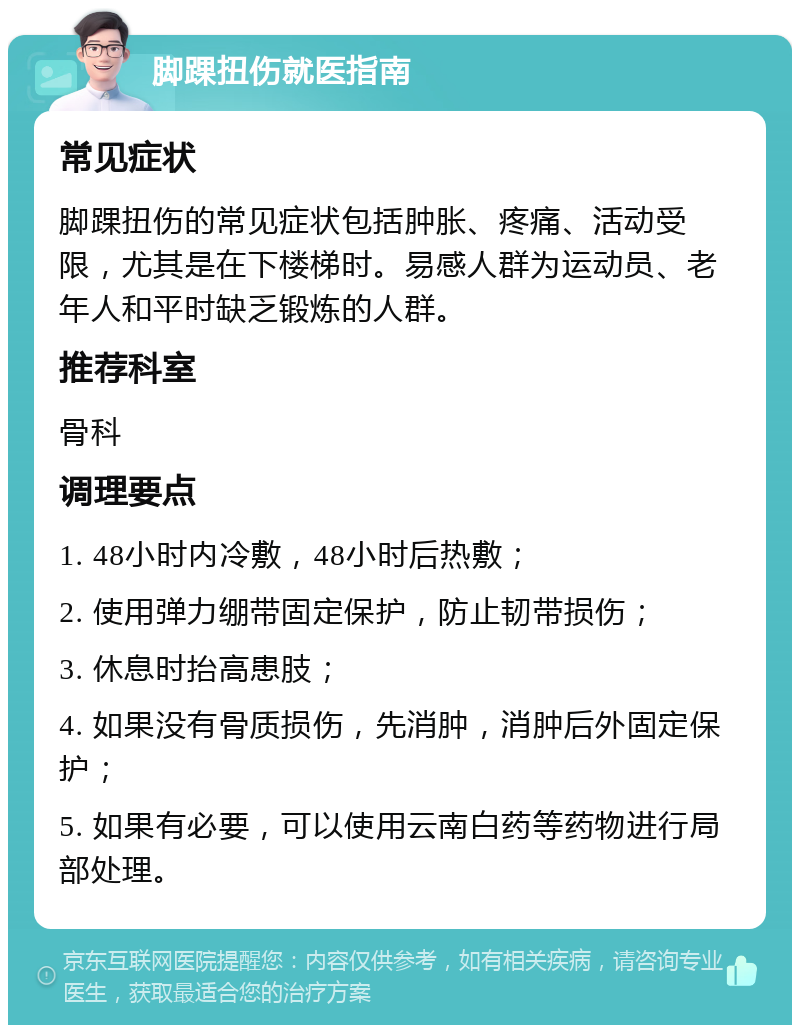 脚踝扭伤就医指南 常见症状 脚踝扭伤的常见症状包括肿胀、疼痛、活动受限，尤其是在下楼梯时。易感人群为运动员、老年人和平时缺乏锻炼的人群。 推荐科室 骨科 调理要点 1. 48小时内冷敷，48小时后热敷； 2. 使用弹力绷带固定保护，防止韧带损伤； 3. 休息时抬高患肢； 4. 如果没有骨质损伤，先消肿，消肿后外固定保护； 5. 如果有必要，可以使用云南白药等药物进行局部处理。