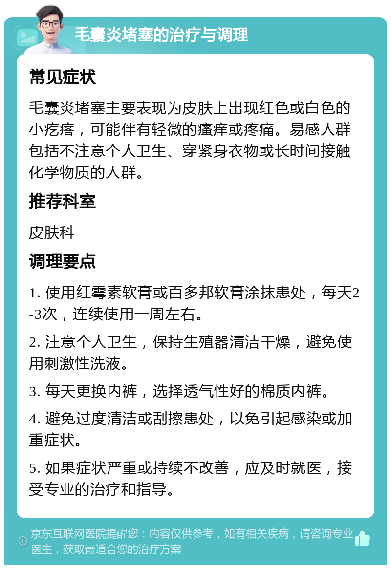 毛囊炎堵塞的治疗与调理 常见症状 毛囊炎堵塞主要表现为皮肤上出现红色或白色的小疙瘩，可能伴有轻微的瘙痒或疼痛。易感人群包括不注意个人卫生、穿紧身衣物或长时间接触化学物质的人群。 推荐科室 皮肤科 调理要点 1. 使用红霉素软膏或百多邦软膏涂抹患处，每天2-3次，连续使用一周左右。 2. 注意个人卫生，保持生殖器清洁干燥，避免使用刺激性洗液。 3. 每天更换内裤，选择透气性好的棉质内裤。 4. 避免过度清洁或刮擦患处，以免引起感染或加重症状。 5. 如果症状严重或持续不改善，应及时就医，接受专业的治疗和指导。