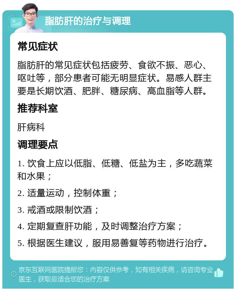 脂肪肝的治疗与调理 常见症状 脂肪肝的常见症状包括疲劳、食欲不振、恶心、呕吐等，部分患者可能无明显症状。易感人群主要是长期饮酒、肥胖、糖尿病、高血脂等人群。 推荐科室 肝病科 调理要点 1. 饮食上应以低脂、低糖、低盐为主，多吃蔬菜和水果； 2. 适量运动，控制体重； 3. 戒酒或限制饮酒； 4. 定期复查肝功能，及时调整治疗方案； 5. 根据医生建议，服用易善复等药物进行治疗。