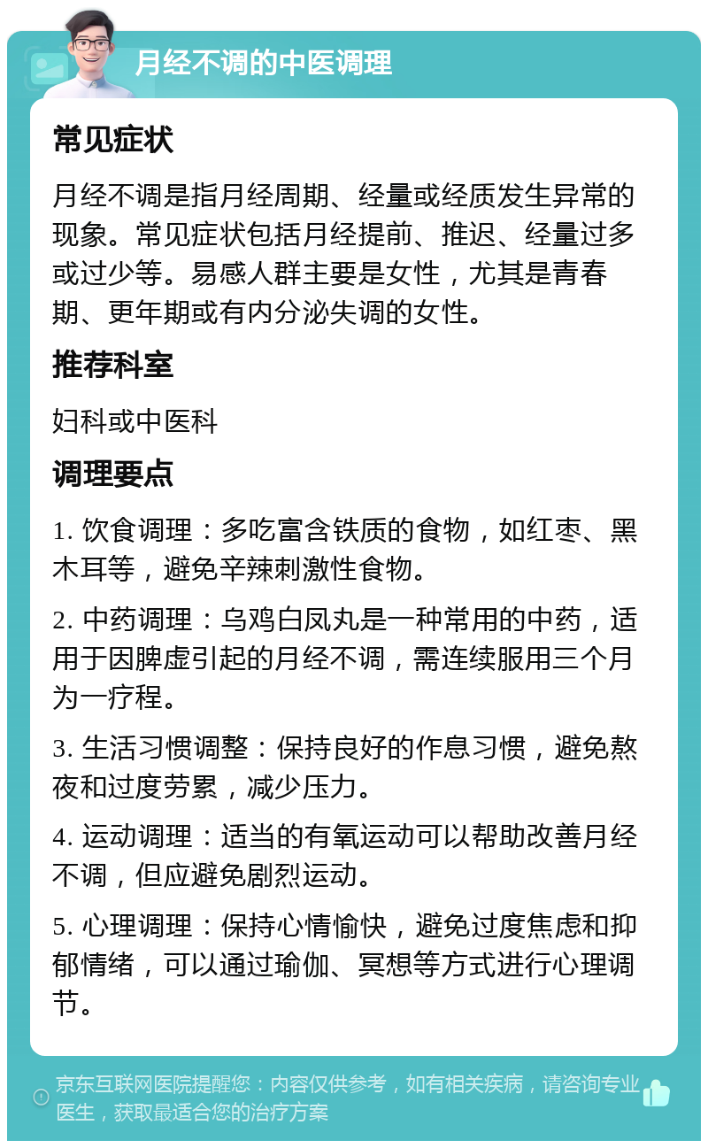 月经不调的中医调理 常见症状 月经不调是指月经周期、经量或经质发生异常的现象。常见症状包括月经提前、推迟、经量过多或过少等。易感人群主要是女性，尤其是青春期、更年期或有内分泌失调的女性。 推荐科室 妇科或中医科 调理要点 1. 饮食调理：多吃富含铁质的食物，如红枣、黑木耳等，避免辛辣刺激性食物。 2. 中药调理：乌鸡白凤丸是一种常用的中药，适用于因脾虚引起的月经不调，需连续服用三个月为一疗程。 3. 生活习惯调整：保持良好的作息习惯，避免熬夜和过度劳累，减少压力。 4. 运动调理：适当的有氧运动可以帮助改善月经不调，但应避免剧烈运动。 5. 心理调理：保持心情愉快，避免过度焦虑和抑郁情绪，可以通过瑜伽、冥想等方式进行心理调节。